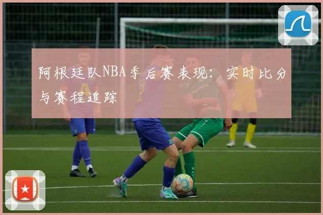 阿根廷队NBA季后赛表现:实时比分与赛程追踪