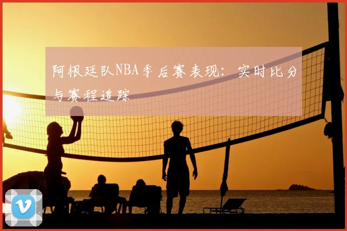 阿根廷队NBA季后赛表现:实时比分与赛程追踪