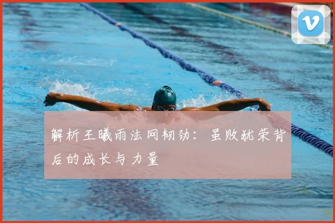解析王曦雨法网韧劲：虽败犹荣背后的成长与力量