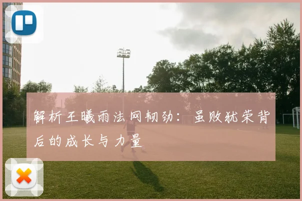 解析王曦雨法网韧劲：虽败犹荣背后的成长与力量