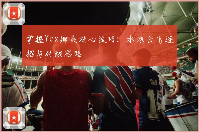 掌握Ycx娜美核心技巧：水泡击飞连招与对线思路